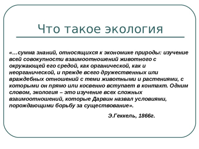 Что такое экология «…сумма знаний, относящихся к экономике природы: изучение всей совокупности взаимоотношений животного с окружающей его средой, как органической, как и неорганической, и прежде всего дружественных или враждебных отношений с теми животными и растениями, с которыми он прямо или косвенно вступает в контакт. Одним словом, экология – это изучение всех сложных взаимоотношений, которые Дарвин назвал условиями, порождающими борьбу за существование».  Э.Геккель, 1866г. 