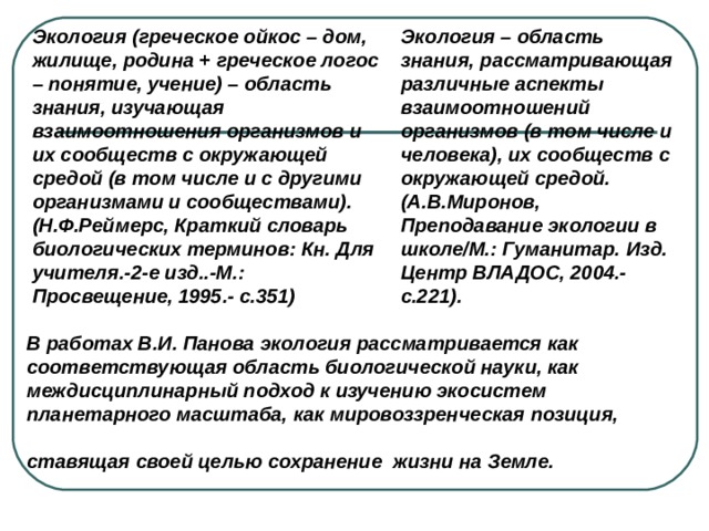 Экология (греческое ойкос – дом, жилище, родина + греческое логос – понятие, учение) – область знания, изучающая взаимоотношения организмов и их сообществ с окружающей средой (в том числе и с другими организмами и сообществами). (Н.Ф.Реймерс, Краткий словарь биологических терминов: Кн. Для учителя.-2-е изд..-М.: Просвещение, 1995.- с.351)  Экология – область знания, рассматривающая различные аспекты взаимоотношений организмов (в том числе и человека), их сообществ с окружающей средой. (А.В.Миронов, Преподавание экологии в школе/М.: Гуманитар. Изд. Центр ВЛАДОС, 2004.-с.221). В работах В.И. Панова экология рассматривается как соответствующая область биологической науки, как междисциплинарный подход к изучению экосистем планетарного масштаба, как мировоззренческая позиция, ставящая своей целью сохранение жизни на Земле.  