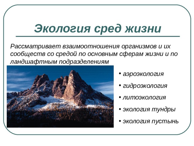 Экология сред жизни Рассматривает взаимоотношения организмов и их сообществ со средой по основным сферам жизни и по ландшафтным подразделениям  аэроэкология  гидроэкология  литоэкология  экология тундры  экология пустынь 