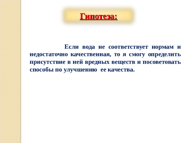 Гипотеза:   Если вода не соответствует нормам и недостаточно качественная, то я смогу определить присутствие в ней вредных веществ и посоветовать способы по улучшению ее качества.         