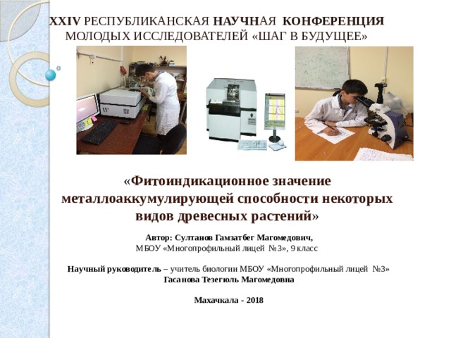 XXIV РЕСПУБЛИКАНСКАЯ НАУЧН АЯ КОНФЕРЕНЦИЯ МОЛОДЫХ ИССЛЕДОВАТЕЛЕЙ «ШАГ В БУДУЩЕЕ» « Фитоиндикационное значение металлоаккумулирующей способности некоторых видов древесных растений »  Автор:  Султанов Гамзатбег Магомедович, МБОУ «Многопрофильный лицей №3», 9 класс  Научный руководитель – учитель биологии МБОУ «Многопрофильный лицей №3» Гасанова Тезегюль Магомедовна   Махачкала - 2018   
