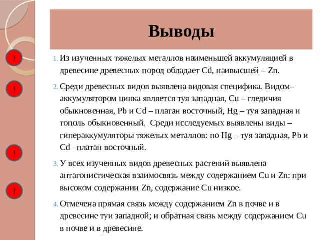 Выводы ! Из изученных тяжелых металлов наименьшей аккумуляцией в древесине древесных пород обладает Cd, наивысшей – Zn. Среди древесных видов выявлена видовая специфика. Видом–аккумулятором цинка является туя западная, Cu – гледичия обыкновенная, Pb и Cd – платан восточный, Hg – туя западная и тополь обыкновенный. Среди исследуемых выявлены виды – гипераккумуляторы тяжелых металлов: по Hg – туя западная, Pb и Cd –платан восточный. У всех изученных видов древесных растений выявлена антагонистическая взаимосвязь между содержанием Cu и Zn: при высоком содержании Zn, содержание Cu низкое. Отмечена прямая связь между содержанием Zn в почве и в древесине туи западной; и обратная связь между содержанием Cu в почве и в древесине. ! ! ! 