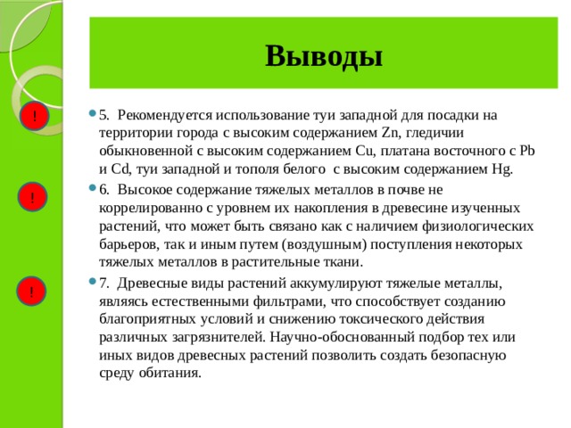 Выводы ! 5.  Рекомендуется использование туи западной для посадки на территории города с высоким содержанием Zn, гледичии обыкновенной с высоким содержанием Cu, платана восточного с Pb и Cd, туи западной и тополя белого с высоким содержанием Hg. 6.  Высокое содержание тяжелых металлов в почве не коррелированно с уровнем их накопления в древесине изученных растений, что может быть связано как с наличием физиологических барьеров, так и иным путем (воздушным) поступления некоторых тяжелых металлов в растительные ткани. 7.  Древесные виды растений аккумулируют тяжелые металлы, являясь естественными фильтрами, что способствует созданию благоприятных условий и снижению токсического действия различных загрязнителей. Научно-обоснованный подбор тех или иных видов древесных растений позволить создать безопасную среду обитания. ! ! 