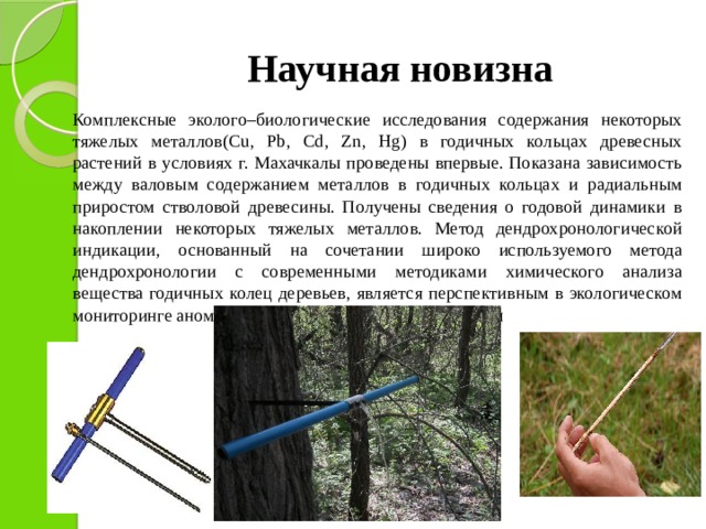 Научная новизна  Комплексные эколого–биологические исследования содержания некоторых тяжелых металлов(Cu, Pb, Cd, Zn, Hg) в годичных кольцах древесных растений в условиях г. Махачкалы проведены впервые. Показана зависимость между валовым содержанием металлов в годичных кольцах и радиальным приростом стволовой древесины. Получены сведения о годовой динамики в накоплении некоторых тяжелых металлов. Метод дендрохронологической индикации, основанный на сочетании широко используемого метода дендрохронологии с современными методиками химического анализа вещества годичных колец деревьев, является перспективным в экологическом мониторинге аномалий загрязнения окружающей среды  
