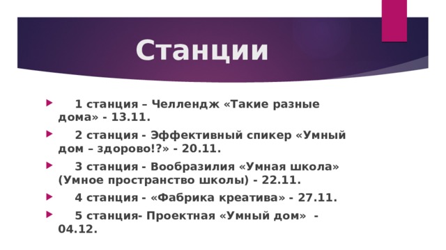 Станции  1 станция – Челлендж «Такие разные дома» - 13.11.  2 станция - Эффективный спикер «Умный дом – здорово!?» - 20.11.  3 станция - Вообразилия «Умная школа» (Умное пространство школы) - 22.11.  4 станция - «Фабрика креатива» - 27.11.  5 станция- Проектная «Умный дом» - 04.12. 