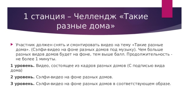1 станция – Челлендж «Такие разные дома» Участник должен снять и смонтировать видео на тему «Такие разные дома». (Сэлфи-видео на фоне разных домов под музыку). Чем больше разных видов домов будет на фоне, тем выше балл. Продолжительность - не более 1 минуты. 1 уровень. Видео, состоящее из кадров разных домов (С подписью вида дома) 2 уровень. Сэлфи-видео на фоне разных домов. 3 уровень. Сэлфи-видео на фоне разных домов в соответствующем образе. 