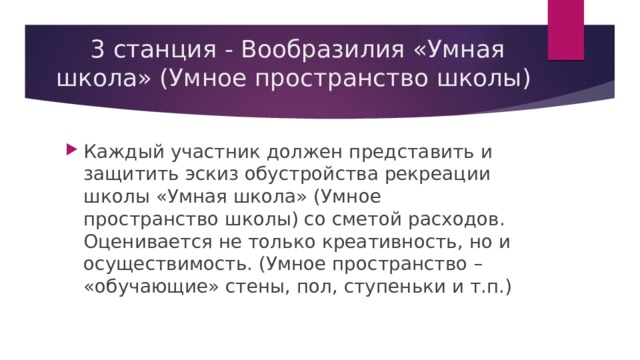 3 станция - Вообразилия «Умная школа» (Умное пространство школы) Каждый участник должен представить и защитить эскиз обустройства рекреации школы «Умная школа» (Умное пространство школы) со сметой расходов. Оценивается не только креативность, но и осуществимость. (Умное пространство – «обучающие» стены, пол, ступеньки и т.п.) 