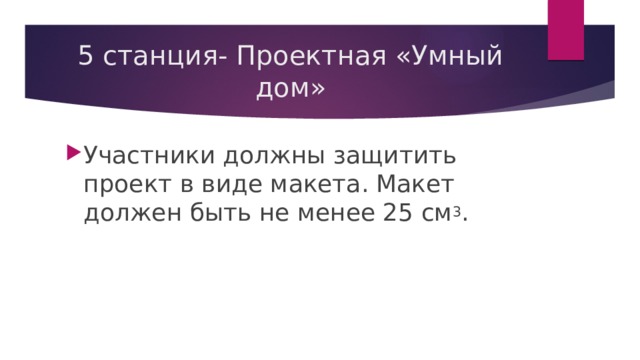 5 станция- Проектная «Умный дом» Участники должны защитить проект в виде макета. Макет должен быть не менее 25 см 3 . 