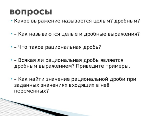 вопросы Какое выражение называется целым? дробным? – Как называются целые и дробные выражения? – Что такое рациональная дробь? – Всякая ли рациональная дробь является дробным выражением? Приведите примеры. – Как найти значение рациональной дроби при заданных значениях входящих в неё переменных? 