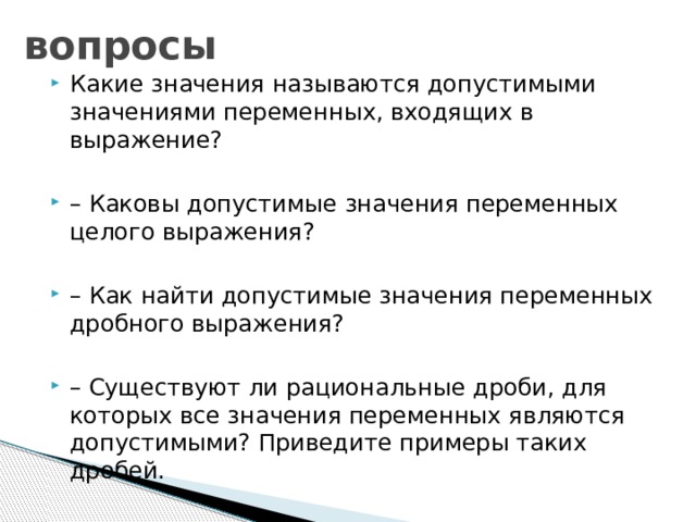 вопросы Какие значения называются допустимыми значениями переменных, входящих в выражение? – Каковы допустимые значения переменных целого выражения? – Как найти допустимые значения переменных дробного выражения? – Существуют ли рациональные дроби, для которых все значения переменных являются допустимыми? Приведите примеры таких дробей. 