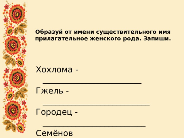 Образуй от имени существительного имя прилагательное женского рода. Запиши.   Хохлома - ________________________ Гжель - __________________________ Городец - _________________________ Семёнов -_________________________ 