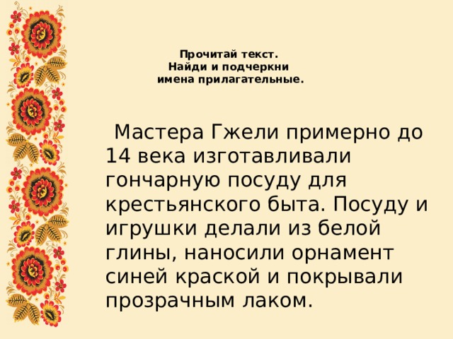Прочитай текст.  Найди и подчеркни  имена прилагательные.    Мастера Гжели примерно до 14 века изготавливали гончарную посуду для крестьянского быта. Посуду и игрушки делали из белой глины, наносили орнамент синей краской и покрывали прозрачным лаком. 
