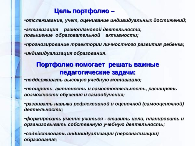 Цель портфолио –    отслеживание, учет, оценивание индивидуальных достижений;  активизация разноплановой деятельности, повышение образовательной активности;  прогнозирование траектории личностного развития ребенка;  индивидуализация образования. Портфолио помогает решать важные педагогические задачи: поддерживать высокую учебную мотивацию;  поощрять активность и самостоятельность, расширять возможности обучения и самообучения;  развивать навыки рефлексивной и оценочной (самооценочной) деятельности;  формировать умение учиться - ставить цели, планировать и организовывать собственную учебную деятельность;  содействовать индивидуализации (персонализации) образования;  