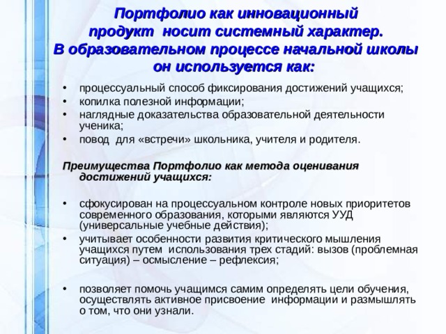 Портфолио как инновационный продукт  носит системный характер.  В образовательном процессе начальной школы он используется как:    процессуальный способ фиксирования достижений учащихся; копилка полезной информации; наглядные доказательства образовательной деятельности ученика;  повод  для «встречи» школьника, учителя и родителя.   Преимущества Портфолио как метода оценивания достижений учащихся:  сфокусирован на процессуальном контроле новых приоритетов современного образования, которыми являются УУД (универсальные учебные действия); учитывает особенности развития критического мышления учащихся путем  использования трех стадий: вызов (проблемная ситуация) – осмысление – рефлексия;  позволяет помочь учащимся самим определять цели обучения, осуществлять активное присвоение  информации и размышлять о том, что они узнали.  