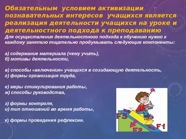 Обязательным условием активизации познавательных интересов учащихся является реализация деятельности учащихся на уроке и деятельностного подхода к преподаванию Для осуществления деятельностного подхода к обучению нужно к каждому занятию тщательно продумывать следующие компоненты:  а) содержание материала (чему учить), б) мотивы деятельности,  в) способы «включения» учащихся в созидающую деятельность, г) формы организация труда,  е) меры стимулирования работы, ж) способы руководства,  з) формы контроля, и) тип отношений во время работы,  к) формы проведения рефлексии. 
