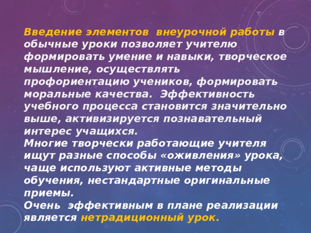 Введение элементов внеурочной работы в обычные уроки позволяет учителю формировать умение и навыки, творческое мышление, осуществлять профориентацию учеников, формировать моральные качества. Эффективность учебного процесса становится значительно выше, активизируется познавательный интерес учащихся. Многие творчески работающие учителя ищут разные способы «оживления» урока, чаще используют активные методы обучения, нестандартные оригинальные приемы. Очень эффективным в плане реализации является нетрадиционный урок. 