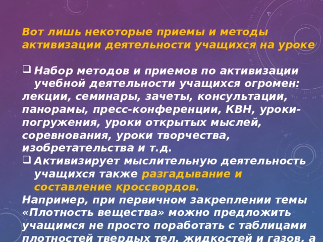 Вот лишь некоторые приемы и методы активизации деятельности учащихся на уроке  Набор методов и приемов по активизации учебной деятельности учащихся огромен: лекции, семинары, зачеты, консультации, панорамы, пресс-конференции, КВН, уроки-погружения, уроки открытых мыслей, соревнования, уроки творчества, изобретательства и т.д. Активизирует мыслительную деятельность учащихся также разгадывание и составление кроссвордов. Например, при первичном закреплении темы «Плотность вещества» можно предложить учащимся не просто поработать с таблицами плотностей твердых тел, жидкостей и газов, а разгадать кроссворд. 