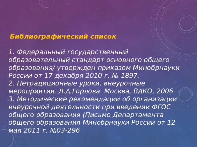  Библиографический список 1. Федеральный государственный образовательный стандарт основного общего образования/ утвержден приказом Минобрнауки России от 17 декабря 2010 г. № 1897. 2. Нетрадиционные уроки, внеурочные мероприятия. Л.А.Горлова. Москва, ВАКО, 2006 3. Методические рекомендации об организации внеурочной деятельности при введении ФГОС общего образования (Письмо Департамента общего образования Минобрнауки России от 12 мая 2011 г. №03-296 