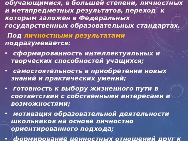 Особенностью внеурочной деятельности является то, что она направлена на достижение обучающимися, в большей степени, личностных и метапредметных результатов, переход к которым заложен в Федеральных государственных образовательных стандартах.  Под личностными результатами подразумевается:  сформированность интеллектуальных и творческих способностей учащихся;  самостоятельность в приобретении новых знаний и практических умений;  готовность к выбору жизненного пути в соответствии с собственными интересами и возможностями;  мотивация образовательной деятельности школьников на основе личностно ориентированного подхода;  формирование ценностных отношений друг к другу, учителю, авторам открытий и изобретений 