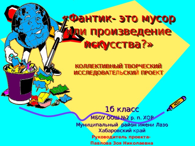 « Фантик- это мусор или произведение искусства?»   КОЛЛЕКТИВНЫЙ ТВОРЧЕСКИЙ ИССЛЕДОВАТЕЛЬСКИЙ ПРОЕКТ 1б класс МБОУ ООШ №2 р. п. ХОР Муниципальный район имени Лазо Хабаровский край Руководитель проекта- Павлова Зоя Николаевна   