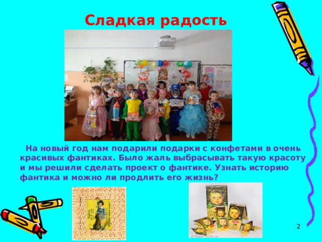 Сладкая радость        На новый год нам подарили подарки с конфетами в очень красивых фантиках. Было жаль выбрасывать такую красоту и мы решили сделать проект о фантике. Узнать историю фантика и можно ли продлить его жизнь?  