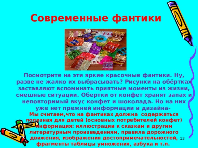 Современные фантики    Посмотрите на эти яркие красочные фантики. Ну, разве не жалко их выбрасывать? Рисунки на обёртках заставляют вспоминать приятные моменты из жизни, смешные ситуации. Обертки от конфет хранят запах и неповторимый вкус конфет и шоколада. Но на них уже нет прежней информации и дизайна- Мы считаем,что на фантиках должна содержаться полезная для детей (основных потребителей конфет) информация: иллюстрации к сказкам и другим литературным произведениям, правила дорожного движения, изображения достопримечательностей, фрагменты таблицы умножения, азбука и т.п.  