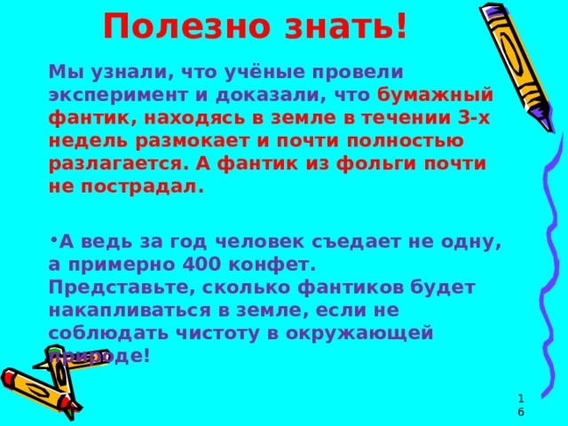Полезно знать! Мы узнали, что учёные провели эксперимент и доказали, что бумажный фантик, находясь в земле в течении 3-х недель размокает и почти полностью разлагается. А фантик из фольги почти не пострадал.  А ведь за год человек съедает не одну, а примерно 400 конфет.   Представьте, сколько фантиков будет накапливаться в земле, если не соблюдать чистоту в окружающей природе!  