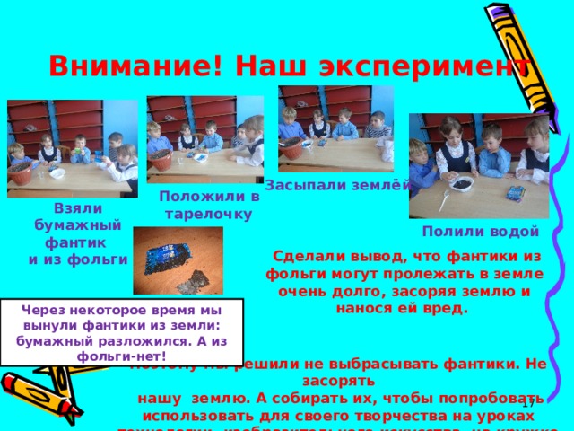 Внимание! Наш эксперимент Засыпали землёй Положили в тарелочку Взяли бумажный фантик и из фольги Полили водой  Сделали вывод, что фантики из фольги могут пролежать в земле очень долго, засоряя землю и нанося ей вред.   Через некоторое время мы вынули фантики из земли: бумажный разложился. А из фольги-нет! Поэтому мы решили не выбрасывать фантики. Не засорять  нашу землю. А собирать их, чтобы попробовать использовать для своего творчества на уроках технологии, изобразительного искусства, на кружке «Умелые ручки».  