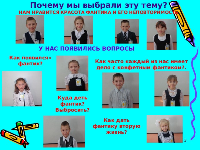 Почему мы выбрали эту тему?  НАМ НРАВИТСЯ КРАСОТА ФАНТИКА И ЕГО НЕПОВТОРИМОСТЬ  У НАС ПОЯВИЛИСЬ ВОПРОСЫ Как появился» фантик? Как часто каждый из нас имеет дело с конфетным фантиком?. Куда деть фантик? Выбросить? Как дать фантику вторую жизнь?  