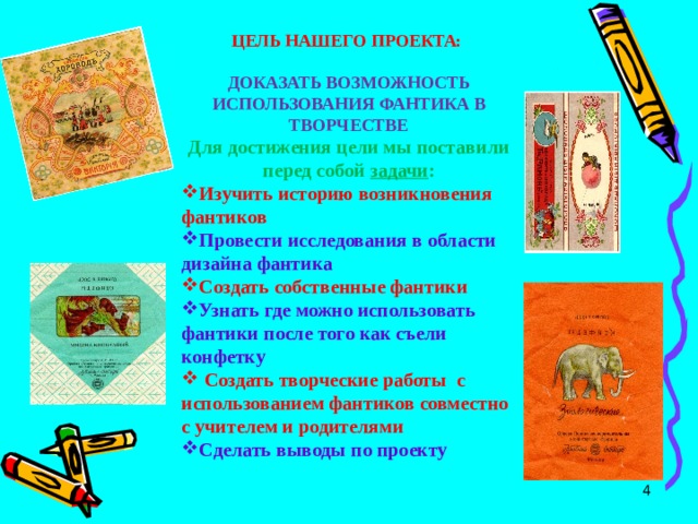 ЦЕЛЬ НАШЕГО ПРОЕКТА:  ДОКАЗАТЬ ВОЗМОЖНОСТЬ ИСПОЛЬЗОВАНИЯ ФАНТИКА В ТВОРЧЕСТВЕ Для достижения цели мы поставили перед собой задачи : Изучить историю возникновения фантиков Провести исследования в области дизайна фантика Создать собственные фантики Узнать где можно использовать фантики после того как съели конфетку   Создать творческие работы с использованием фантиков совместно с учителем и родителями Сделать выводы по проекту   