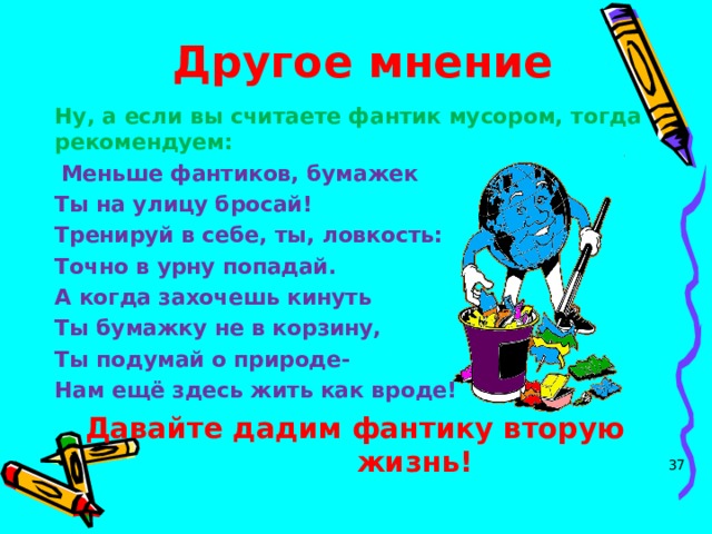 Другое мнение Ну, а если вы считаете фантик мусором, тогда рекомендуем:  Меньше фантиков, бумажек Ты на улицу бросай! Тренируй в себе, ты, ловкость: Точно в урну попадай. А когда захочешь кинуть Ты бумажку не в корзину, Ты подумай о природе- Нам ещё здесь жить как вроде!  Давайте дадим фантику вторую жизнь!   