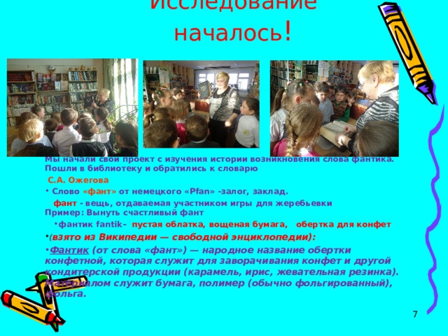 Исследование началось !        Мы начали свой проект с изучения истории возникновения слова фантика. Пошли в библиотеку и обратились к словарю  С.А. Ожегова  Слово «фант» от немецкого « Pfan » -залог, заклад.  фант - вещь, отдаваемая участником игры для жеребьевки   Пример: Вынуть счастливый фант фантик fantik – пустая облатка, вощеная бумага, обертка для конфет ( взято из Википедии — свободной энциклопедии): Фантик  (от слова «фант») — народное название обертки конфетной, которая служит для заворачивания конфет и другой кондитерской продукции (карамель, ирис, жевательная резинка). Материалом служит бумага, полимер (обычно фольгированный), фольга.  