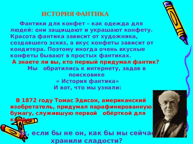ИСТОРИЯ ФАНТИКА  Фантики для конфет – как одежда для людей: они защищают и украшают конфету. Красота фантика зависит от художника, создавшего эскиз, а вкус конфеты зависит от кондитера. Поэтому иногда очень вкусные конфеты бывают в простых фантиках.  А знаете ли вы, кто первый придумал фантик? Мы обратились к интернету, задав в поисковике  « История фантика»  И вот, что мы узнали:   В 1872 году Томас Эдисон,  американский изобретатель, придумал парафинированную бумагу, служившую первой обёрткой для конфет.  Эх, если бы не он, как бы мы сейчас хранили сладости?  