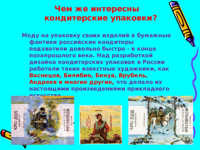 Чем же интересны кондитерские упаковки?  Моду на упаковку своих изделий в бумажные фантики российские кондитеры подхватили довольно быстро - в конце позапрошлого века. Над разработкой дизайна кондитерских упаковок в России работали такие известные художники, как Васнецов, Билибин, Бенуа, Врубель, Андреев и многие другие, что делало их настоящими произведениями прикладного искусства.   