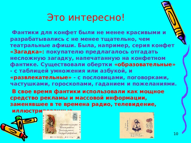 Это интересно!   Фантики для конфет были не менее красивыми и разрабатывались с не менее тщательно, чем театральные афиши. Была, например, серия конфет «Загадка»: покупателю предлагалось отгадать несложную загадку, напечатанную на конфетном фантике. Существовали обертки «образовательные» - с таблицей умножения или азбукой, и «развлекательные» - с пословицами, поговорками, частушками, гороскопами, гаданием и пожеланиями.  В свое время фантики использовали как мощное средство рекламы и массовой информации, заменявшее в те времена радио, телевидение,  иллюстрированные  журналы.  