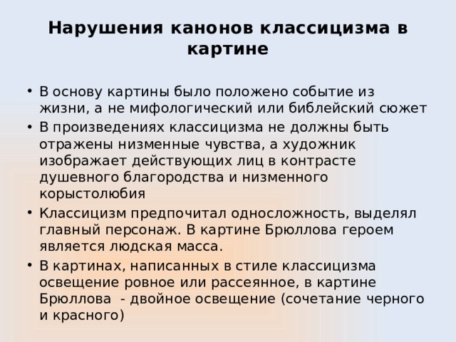 Нарушения канонов классицизма в картине В основу картины было положено событие из жизни, а не мифологический или библейский сюжет В произведениях классицизма не должны быть отражены низменные чувства, а художник изображает действующих лиц в контрасте душевного благородства и низменного корыстолюбия Классицизм предпочитал односложность, выделял главный персонаж. В картине Брюллова героем является людская масса. В картинах, написанных в стиле классицизма освещение ровное или рассеянное, в картине Брюллова - двойное освещение (сочетание черного и красного) 