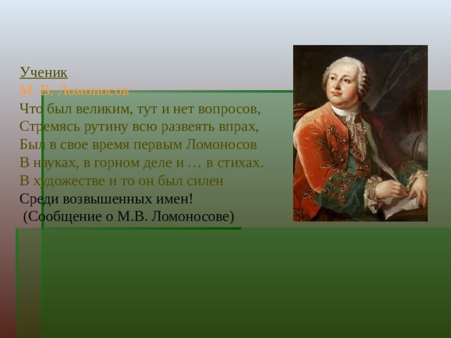             Ученик  М. В. Ломоносов  Что был великим, тут и нет вопросов,  Стремясь рутину всю развеять впрах,  Был в свое время первым Ломоносов  В науках, в горном деле и … в стихах.  В художестве и то он был силен  Среди возвышенных имен!  (Сообщение о М.В. Ломоносове) 