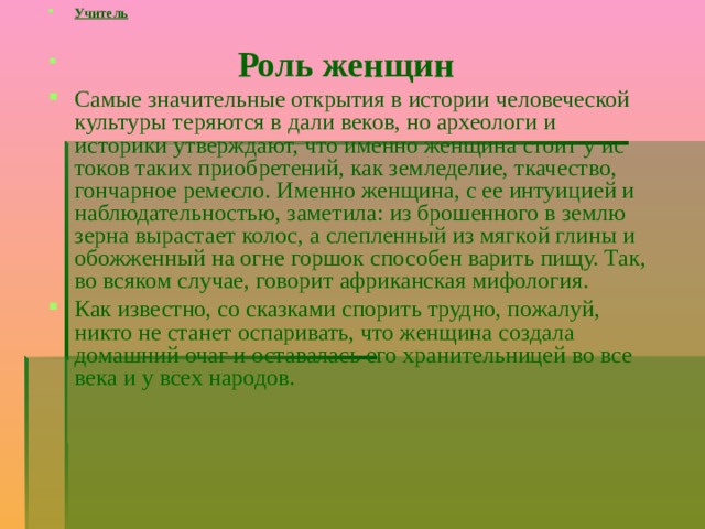 Учитель   Роль женщин Самые значительные открытия в истории человеческой культуры теряются в дали веков, но археологи и историки утверждают, что именно женщина стоит у ис­токов таких приобретений, как земледелие, ткачество, гончарное ремесло. Именно женщина, с ее интуицией и наблюдательностью, заметила: из брошенного в землю зерна вырастает колос, а слепленный из мягкой глины и обожженный на огне гор­шок способен варить пищу. Так, во всяком случае, говорит африканская мифология. Как известно, со сказками спорить трудно, пожалуй, никто не станет оспари­вать, что женщина создала домашний очаг и оставалась его хранительницей во все века и у всех народов. 