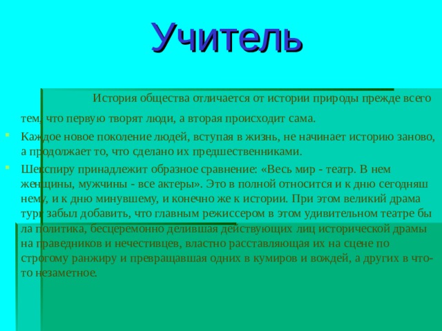  Учитель   История общества отличается от истории природы прежде всего тем, что первую творят люди, а вторая происходит сама. Каждое новое поколение людей, вступая в жизнь, не начинает историю заново, а продолжает то, что сделано их предшественниками. Шекспиру принадлежит образное сравнение: «Весь мир - театр. В нем женщины, мужчины - все актеры». Это в полной относится и к дню сегодняш­нему, и к дню минувшему, и конечно же к истории. При этом великий драма­тург забыл добавить, что главным режиссером в этом удивительном театре бы­ла политика, бесцеремонно делившая действующих лиц исторической драмы на праведников и нечестивцев, властно расставляющая их на сцене по строгому ранжиру и превращавшая одних в кумиров и вождей, а других в что-то неза­метное. 