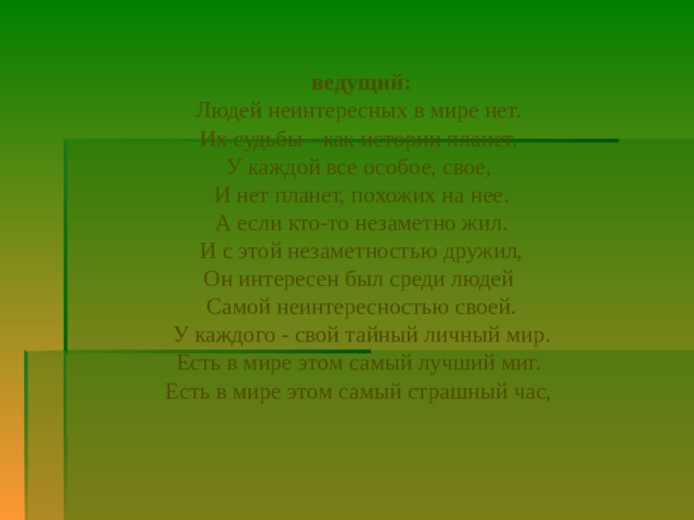    ведущий: Людей неинтересных в мире нет. Их судьбы - как истории планет. У каждой все особое, свое, И нет планет, похожих на нее. А если кто-то незаметно жил.  И с этой незаметностью дружил, Он интересен был среди людей Самой неинтересностью своей. У каждого - свой тайный личный мир. Есть в мире этом самый лучший миг. Есть в мире этом самый страшный час, 