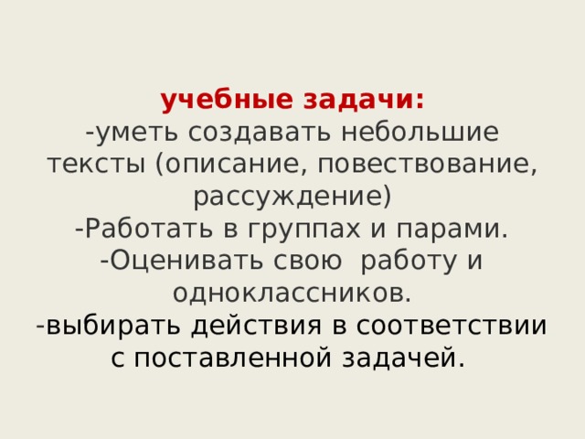  учебные задачи:  -уметь создавать небольшие тексты (описание, повествование, рассуждение)  -Работать в группах и парами.  -Оценивать свою работу и одноклассников.  - выбирать действия в соответствии с поставленной задачей.   