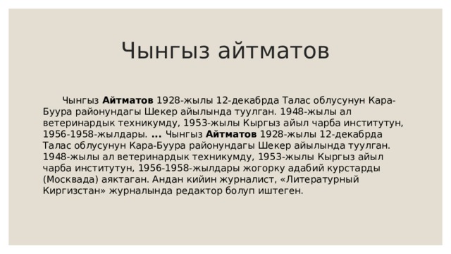Чынгыз айтматов  Чынгыз Айтматов 1928-жылы 12-декабрда Талас облусунун Кара-Буура районундагы Шекер айылында туулган. 1948-жылы ал ветеринардык техникумду, 1953-жылы Кыргыз айыл чарба институтун, 1956-1958-жылдары.  ... Чынгыз Айтматов 1928-жылы 12-декабрда Талас облусунун Кара-Буура районундагы Шекер айылында туулган. 1948-жылы ал ветеринардык техникумду, 1953-жылы Кыргыз айыл чарба институтун, 1956-1958-жылдары жогорку адабий курстарды (Москвада) аяктаган. Андан кийин журналист, «Литературный Киргизстан» журналында редактор болуп иштеген. 