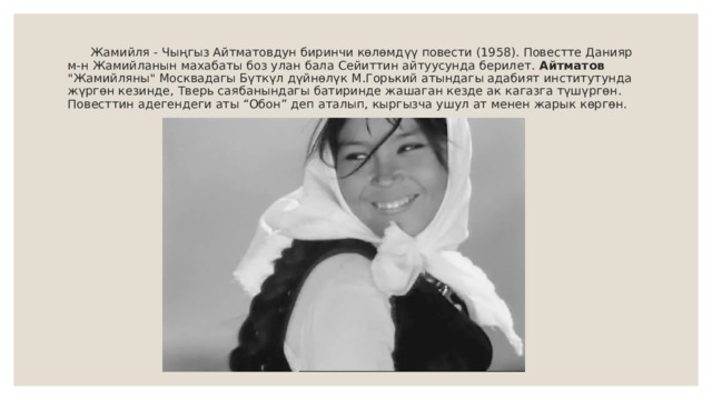  Жамийля - Чыңгыз Айтматовдун биринчи көлөмдүү повести (1958). Повестте Данияр м-н Жамийланын махабаты боз улан бала Сейиттин айтуусунда берилет. Айтматов 