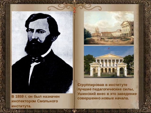 Сгруппировав в институте лучшие педагогические силы, Ушинский внес в это заведение совершенно новые начала . В 1859 г. он был назначен инспектором Смольного института.  