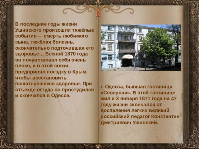 В последние годы жизни Ушинского произошли тяжёлые события – смерть любимого сына, тяжёлая болезнь, окончательно подточившая его здоровье… Весной 1870 года он почувствовал себя очень плохо, и в этой связи предпринял поездку в Крым, чтобы восстановить пошатнувшееся здоровье. При отъезде оттуда он простудился и скончался в Одессе. г. Одесса, бывшая гостиница «Северная». В этой гостинице жил и 3 января 1871 года на 47 году жизни скончался от воспаления легких великий российский педагог Константин Дмитриевич Ушинский. 