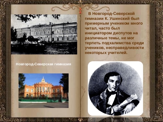 В Новгород-Северской гимназии К. Ушинский был примерным учеником много читал, часто был инициатором диспутов на различные темы, не мог терпеть подхалимства среди учеников, несправедливости некоторых учителей. Новгород-Северская гимназия 