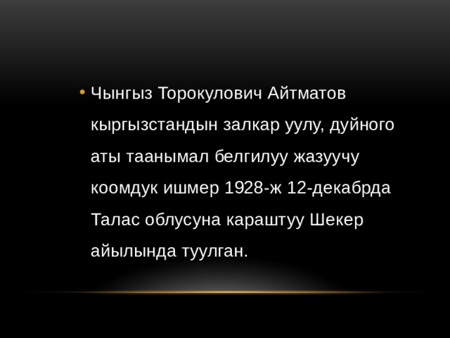 Чынгыз Торокулович Айтматов кыргызстандын залкар уулу, дуйного аты таанымал белгилуу жазуучу коомдук ишмер 1928-ж 12-декабрда Талас облусуна караштуу Шекер айылында туулган. Чынгыз Торокулович Айтматов кыргызстандын залкар уулу, дуйного аты таанымал белгилуу жазуучу коомдук ишмер 1928-ж 12-декабрда Талас облусуна караштуу Шекер айылында туулган. Чынгыз Торокулович Айтматов кыргызстандын залкар уулу, дуйного аты таанымал белгилуу жазуучу коомдук ишмер 1928-ж 12-декабрда Талас облусуна караштуу Шекер айылында туулган. 
