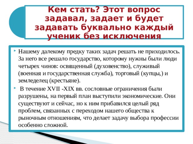 Кем стать? Этот вопрос задавал, задает и будет задавать буквально каждый ученик без исключения Нашему далекому предку таких задач решать не приходилось. За него все решало государство, которому нужны были люди четырех чинов: освященный (духовенство), служивый (военная и государственная служба), торговый (купцы,) и земледелец (крестьяне).  В течение XVII -XIX вв. сословные ограничения были разрушены, на первый план выступили экономические. Они существуют и сейчас, но к ним прибавился целый ряд проблем, связанных с переходом нашего общества к рыночным отношениям, что делает задачу выбора профессии особенно сложной. 