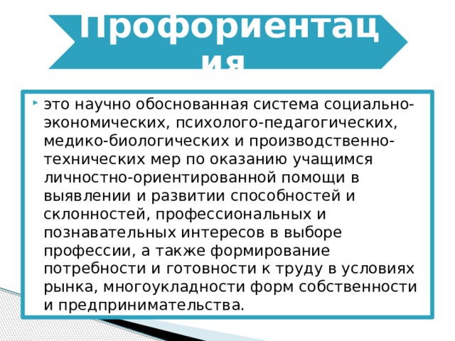 Профориентация это научно обоснованная система социально-экономических, психолого-педагогических, медико-биологических и производственно-технических мер по оказанию учащимся личностно-ориентированной помощи в выявлении и развитии способностей и склонностей, профессиональных и познавательных интересов в выборе профессии, а также формирование потребности и готовности к труду в условиях рынка, многоукладности форм собственности и предпринимательства. 