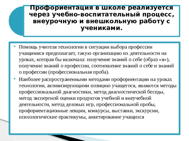Профориентация в школе реализуется через учебно-воспитательный процесс, внеурочную и внешкольную работу с учениками.   Помощь учителя технологии в ситуации выбора профессии учащимися предполагает, такую организацию их деятельности на уроках, которая бы включала: получение знаний о себе (образ «я»), получение знаний о профессии, соотношение знаний о себе и знаний о профессии (профессиональная проба). Наиболее распространенными методами профориентации на уроках технологии, активизирующими позицию учащегося, являются методы профессиональной диагностики, метод диагностической беседы, метод экспертной оценки продуктов учебной и внеучебной деятельности, метод деловых игр, профессиональной пробы, профориентационные лекции, конкурсы, выставки, экскурсии, психологические практикумы, анкетирование учащихся 
